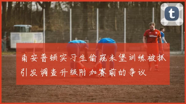 南安普顿实习生偷窥米堡训练被抓引发调查升级附加赛前的争议