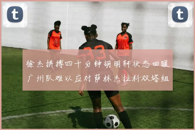 徐杰拼搏四十分钟胡明轩状态回暖广州队难以应对萨林杰拉科双塔组合