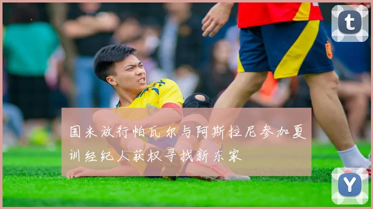 国米放行帕瓦尔与阿斯拉尼参加夏训经纪人获权寻找新东家