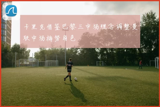 卡里克借鉴巴黎三中场理念调整曼联中场梅努角色