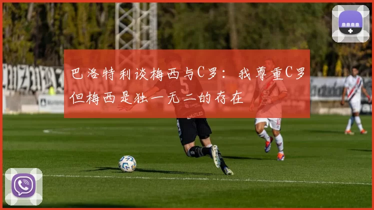 巴洛特利谈梅西与C罗：我尊重C罗但梅西是独一无二的存在