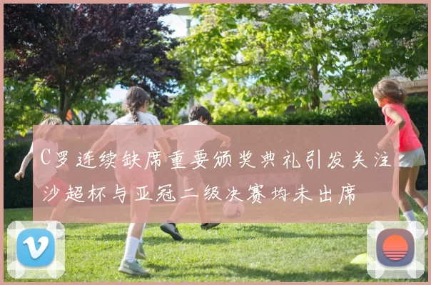 C罗连续缺席重要颁奖典礼引发关注沙超杯与亚冠二级决赛均未出席
