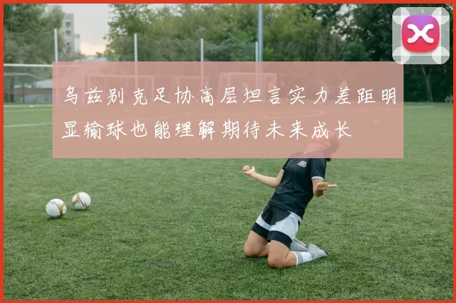 乌兹别克足协高层坦言实力差距明显输球也能理解期待未来成长