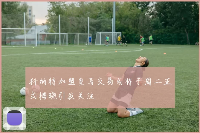 科纳特加盟皇马交易或将于周二正式揭晓引发关注