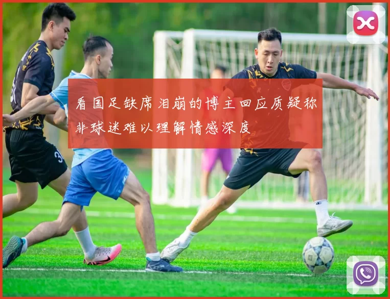 看国足缺席泪崩的博主回应质疑称非球迷难以理解情感深度
