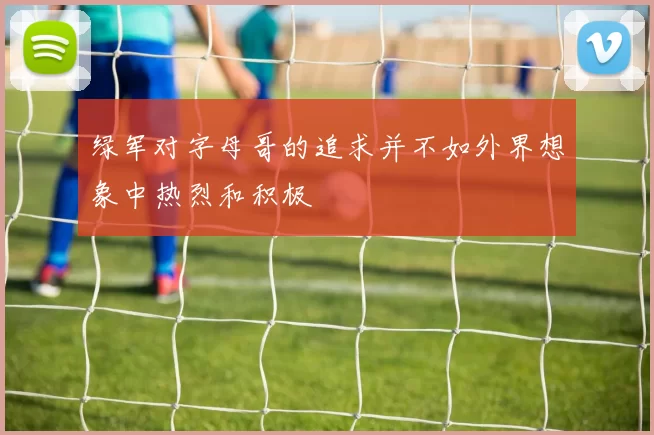 绿军对字母哥的追求并不如外界想象中热烈和积极