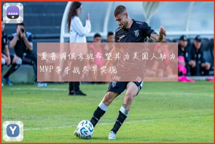 夏普调侃文班希望其为美国人助力MVP争夺战尽早实现