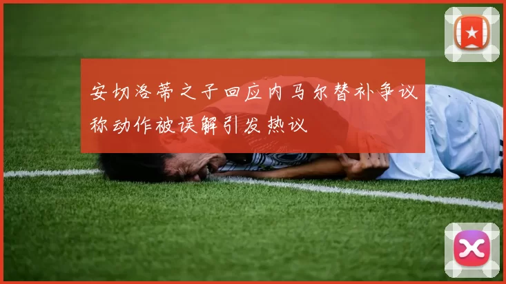 安切洛蒂之子回应内马尔替补争议称动作被误解引发热议