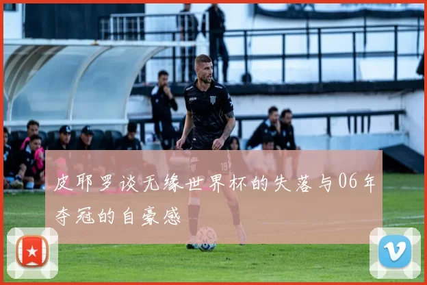 皮耶罗谈无缘世界杯的失落与06年夺冠的自豪感