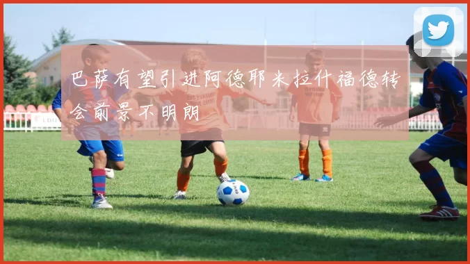 巴萨有望引进阿德耶米拉什福德转会前景不明朗