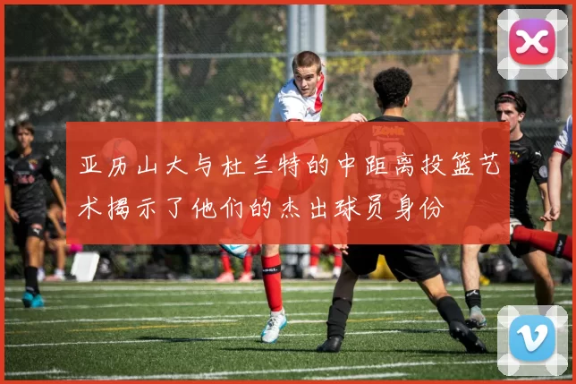 亚历山大与杜兰特的中距离投篮艺术揭示了他们的杰出球员身份