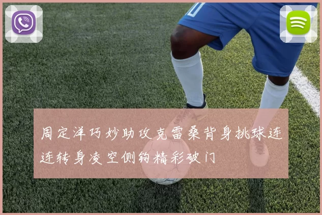 周定洋巧妙助攻克雷桑背身挑球连连转身凌空侧钩精彩破门