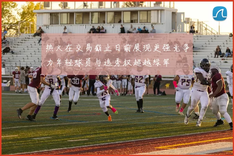 热火在交易截止日前展现更强竞争力年轻球员与选秀权超越绿军