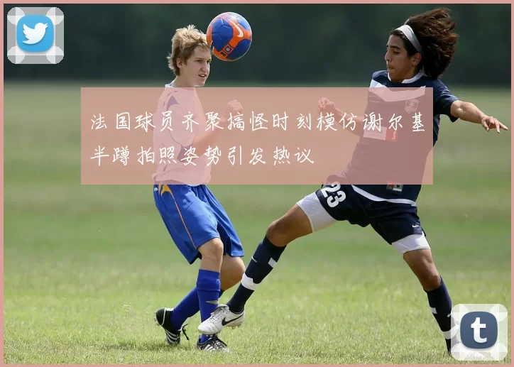 法国球员齐聚搞怪时刻模仿谢尔基半蹲拍照姿势引发热议