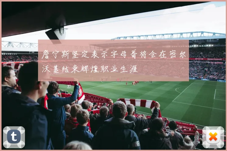 詹宁斯坚定表示字母哥将会在密尔沃基结束辉煌职业生涯